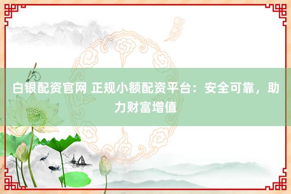 白银配资官网 正规小额配资平台:安全可靠,助力财富增值