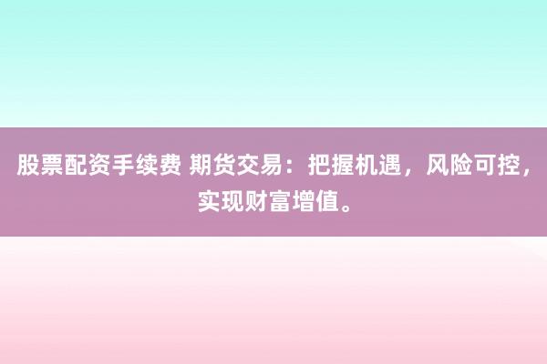 股票配资手续费 期货交易：把握机遇，风险可控，实现财富增值。