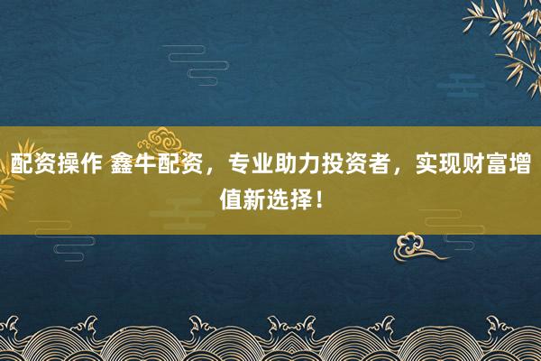 配资操作 鑫牛配资，专业助力投资者，实现财富增值新选择！