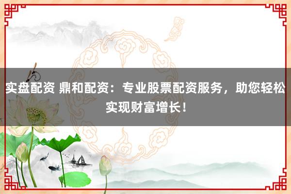 实盘配资 鼎和配资:专业股票配资服务,助您轻松实现财富增长!