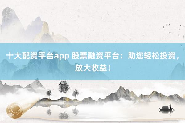 十大配资平台app 股票融资平台：助您轻松投资，放大收益！
