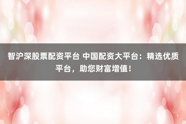 智沪深股票配资平台 中国配资大平台：精选优质平台，助您财富增值！
