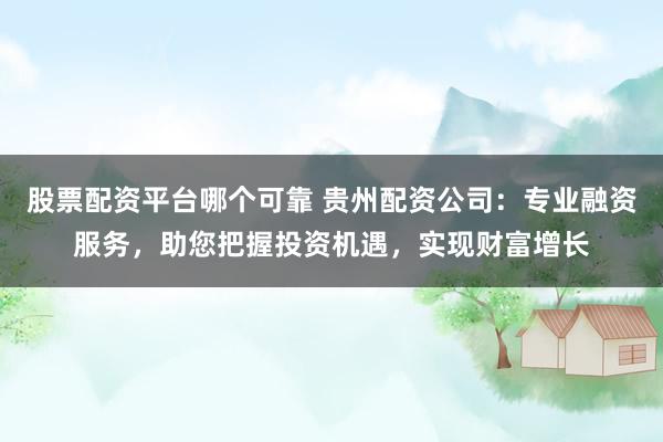 股票配资平台哪个可靠 贵州配资公司：专业融资服务，助您把握投资机遇，实现财富增长