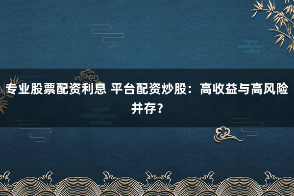 专业股票配资利息 平台配资炒股：高收益与高风险并存？