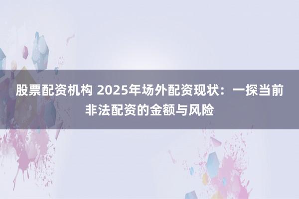 股票配资机构 2025年场外配资现状：一探当前非法配资的金额与风险