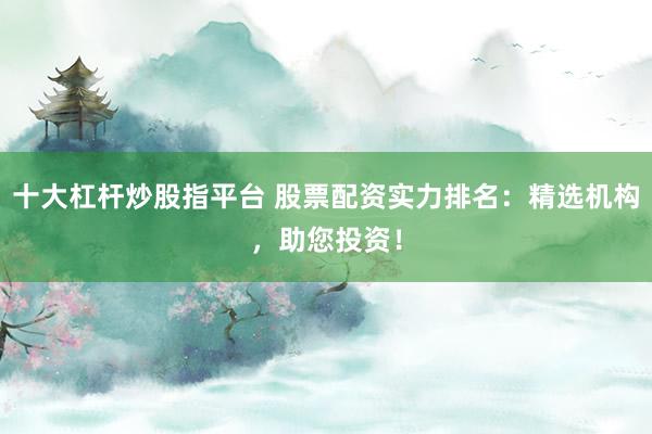 十大杠杆炒股指平台 股票配资实力排名：精选机构，助您投资！