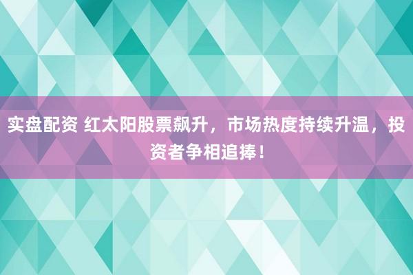实盘配资 红太阳股票飙升，市场热度持续升温，投资者争相追捧！