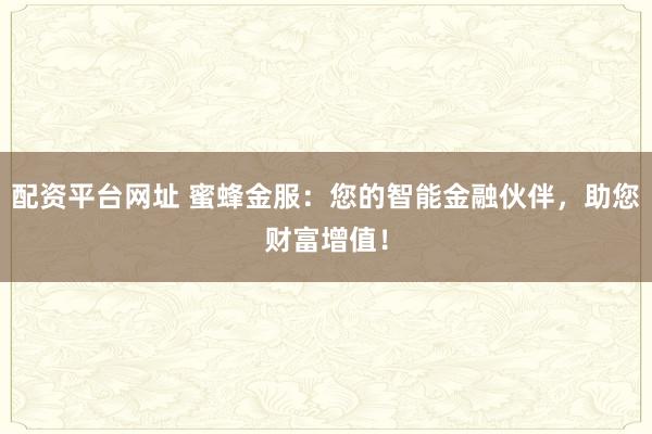 配资平台网址 蜜蜂金服：您的智能金融伙伴，助您财富增值！