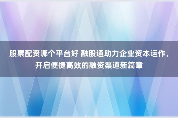 股票配资哪个平台好 融股通助力企业资本运作，开启便捷高效的融资渠道新篇章