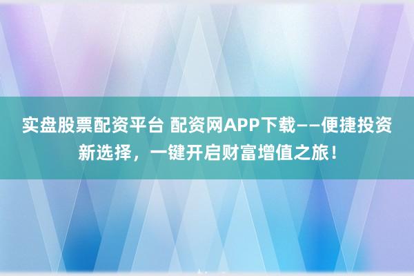 实盘股票配资平台 配资网APP下载——便捷投资新选择，一键开启财富增值之旅！