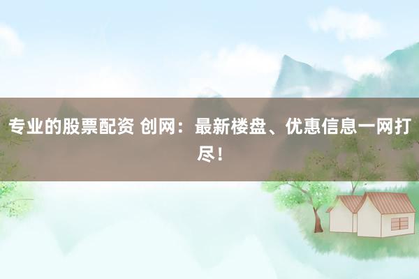 专业的股票配资 创网：最新楼盘、优惠信息一网打尽！
