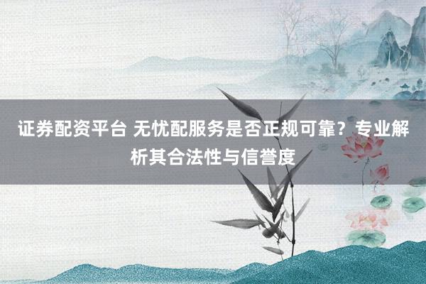 证券配资平台 无忧配服务是否正规可靠？专业解析其合法性与信誉度