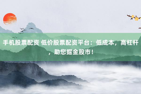 手机股票配资 低价股票配资平台：低成本，高杠杆，助您掘金股市！