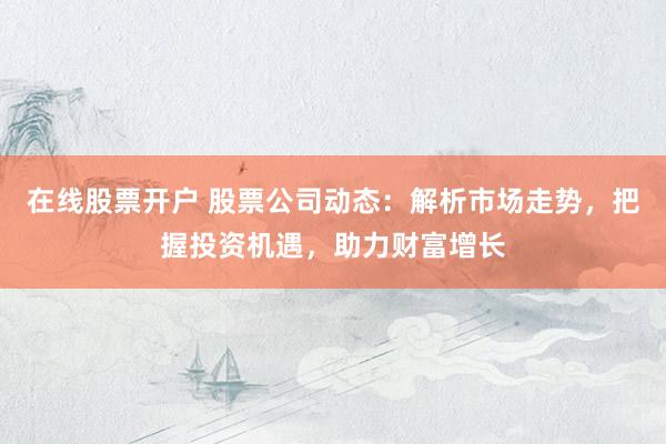 在线股票开户 股票公司动态：解析市场走势，把握投资机遇，助力财富增长