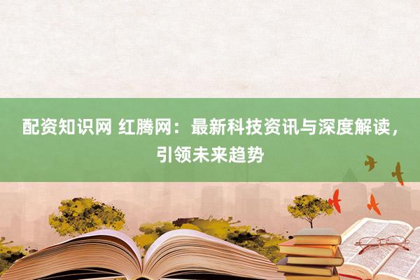 配资知识网 红腾网：最新科技资讯与深度解读，引领未来趋势
