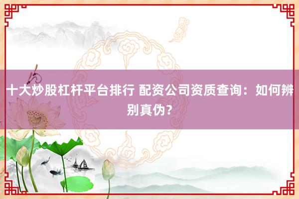 十大炒股杠杆平台排行 配资公司资质查询：如何辨别真伪？