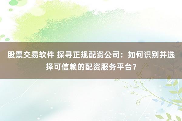 股票交易软件 探寻正规配资公司：如何识别并选择可信赖的配资服务平台？