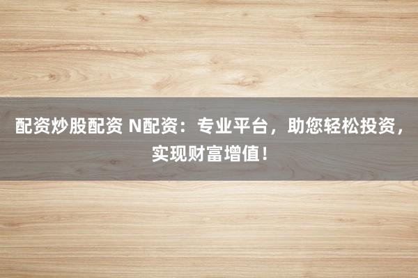 配资炒股配资 N配资：专业平台，助您轻松投资，实现财富增值！