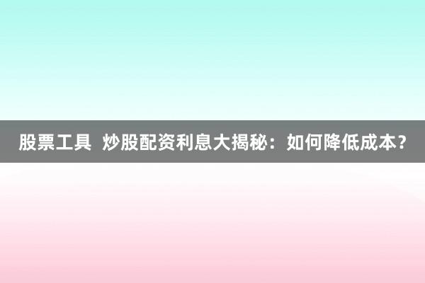 股票工具  炒股配资利息大揭秘：如何降低成本？