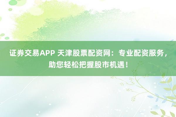 证券交易APP 天津股票配资网：专业配资服务，助您轻松把握股市机遇！