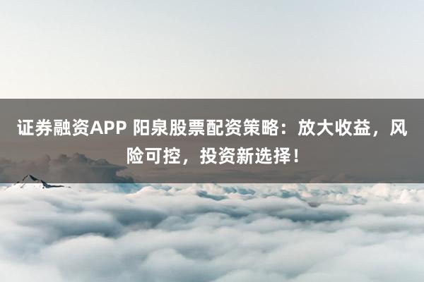 证券融资APP 阳泉股票配资策略：放大收益，风险可控，投资新选择！