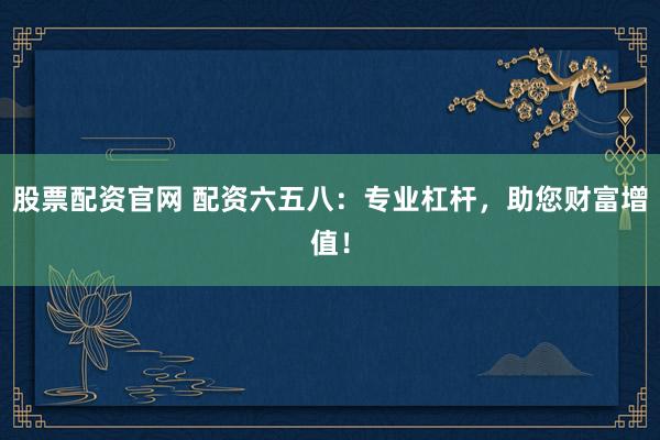股票配资官网 配资六五八：专业杠杆，助您财富增值！