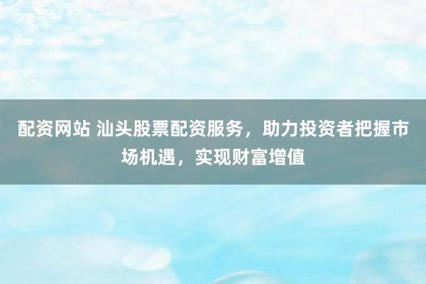 配资网站 汕头股票配资服务，助力投资者把握市场机遇，实现财富增值