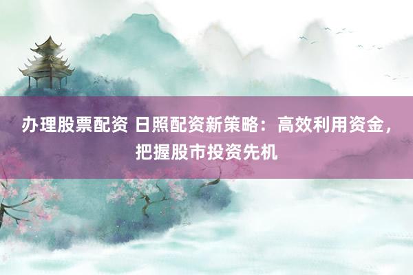 办理股票配资 日照配资新策略：高效利用资金，把握股市投资先机