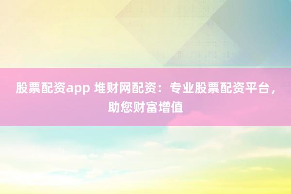 股票配资app 堆财网配资：专业股票配资平台，助您财富增值