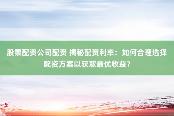 股票配资公司配资 揭秘配资利率：如何合理选择配资方案以获取最优收益？