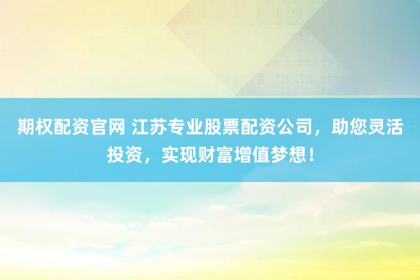 期权配资官网 江苏专业股票配资公司，助您灵活投资，实现财富增值梦想！