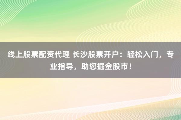 线上股票配资代理 长沙股票开户：轻松入门，专业指导，助您掘金股市！