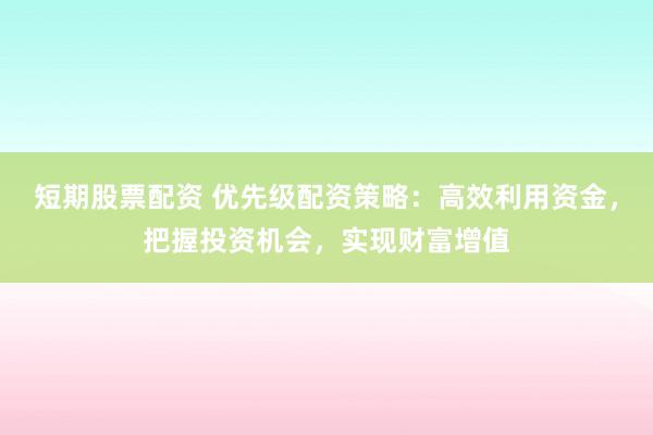 短期股票配资 优先级配资策略：高效利用资金，把握投资机会，实现财富增值