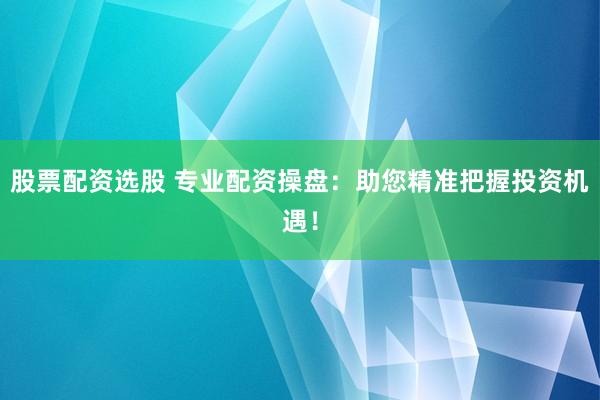 股票配资选股 专业配资操盘：助您精准把握投资机遇！