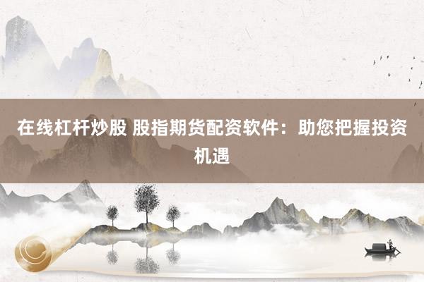 在线杠杆炒股 股指期货配资软件：助您把握投资机遇