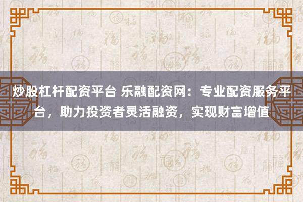 炒股杠杆配资平台 乐融配资网：专业配资服务平台，助力投资者灵活融资，实现财富增值