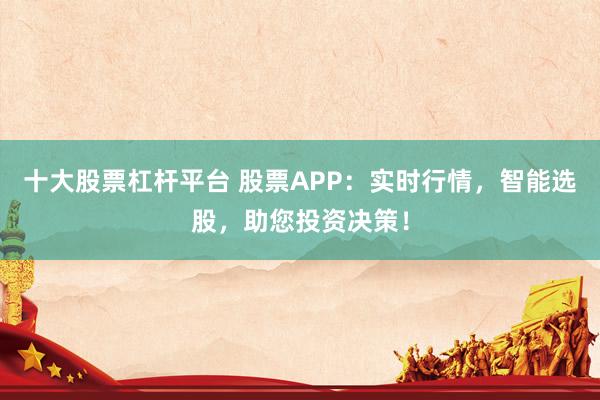 十大股票杠杆平台 股票APP：实时行情，智能选股，助您投资决策！