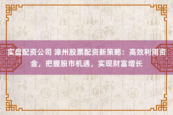 实盘配资公司 漳州股票配资新策略：高效利用资金，把握股市机遇，实现财富增长