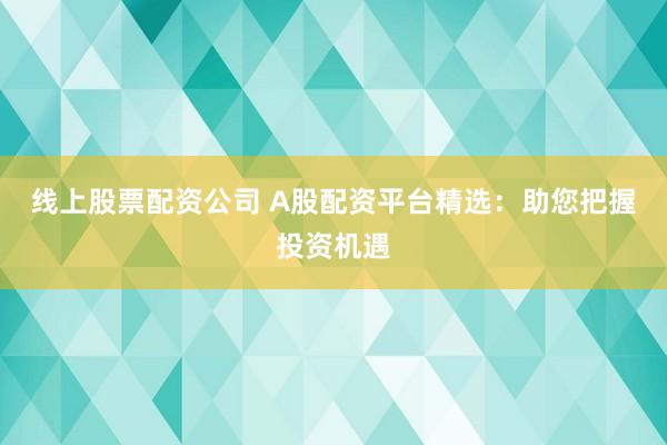 线上股票配资公司 A股配资平台精选：助您把握投资机遇
