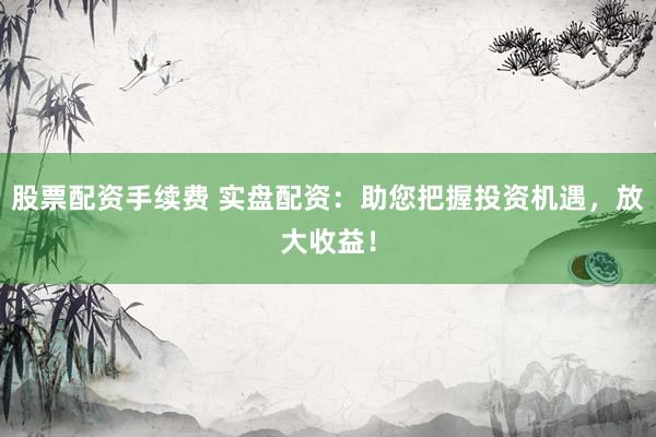 股票配资手续费 实盘配资：助您把握投资机遇，放大收益！