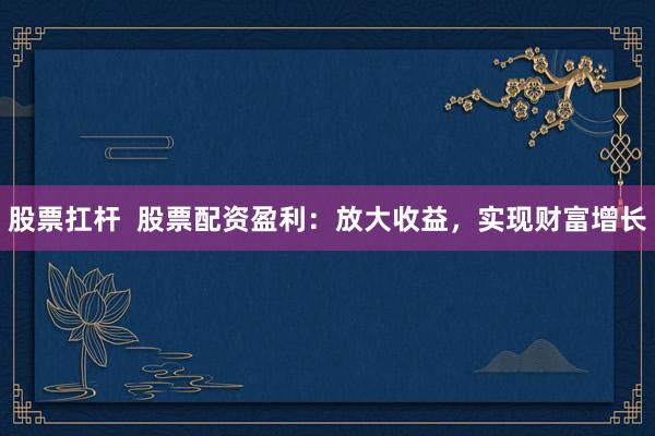 股票扛杆  股票配资盈利：放大收益，实现财富增长