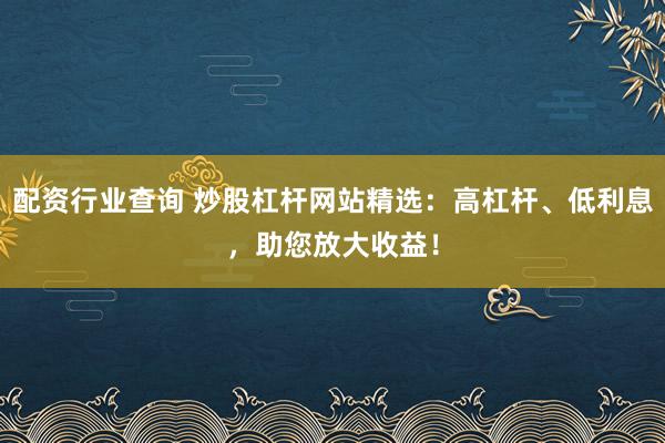 配资行业查询 炒股杠杆网站精选：高杠杆、低利息，助您放大收益！