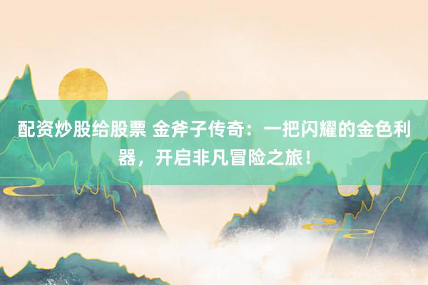 配资炒股给股票 金斧子传奇：一把闪耀的金色利器，开启非凡冒险之旅！