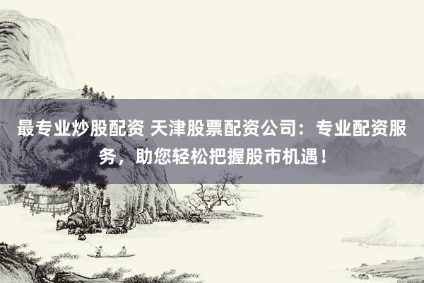 最专业炒股配资 天津股票配资公司：专业配资服务，助您轻松把握股市机遇！