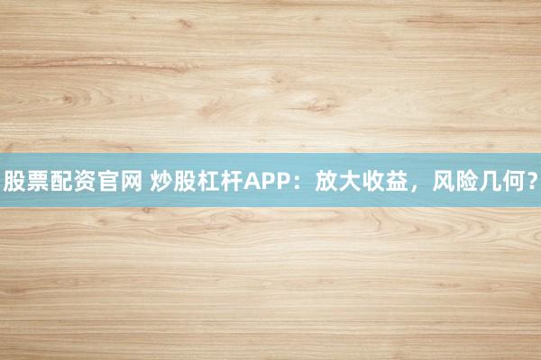 股票配资官网 炒股杠杆APP：放大收益，风险几何？
