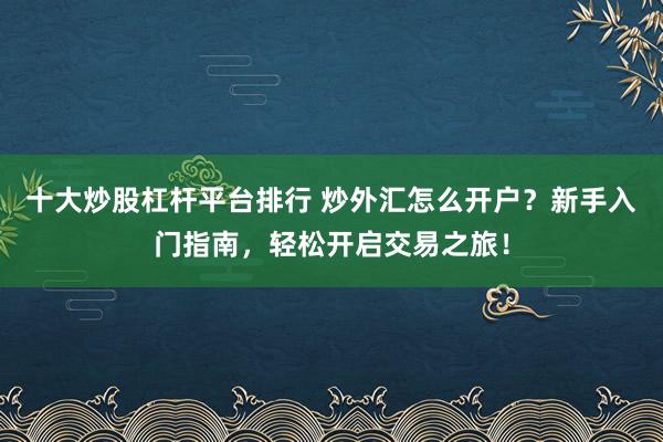 十大炒股杠杆平台排行 炒外汇怎么开户？新手入门指南，轻松开启交易之旅！