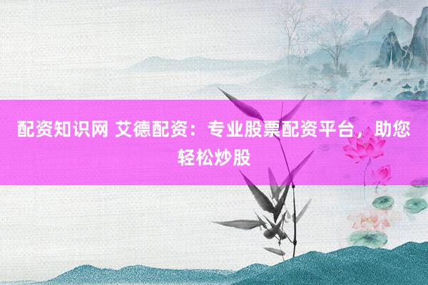 配资知识网 艾德配资：专业股票配资平台，助您轻松炒股