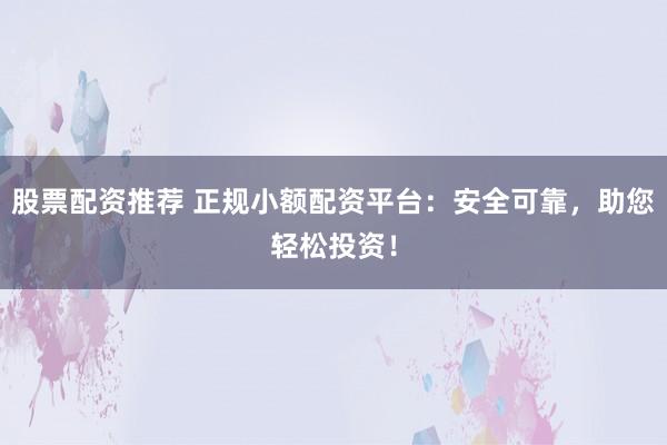 股票配资推荐 正规小额配资平台：安全可靠，助您轻松投资！