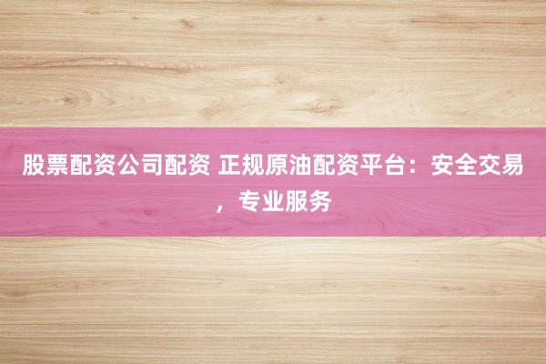 股票配资公司配资 正规原油配资平台：安全交易，专业服务