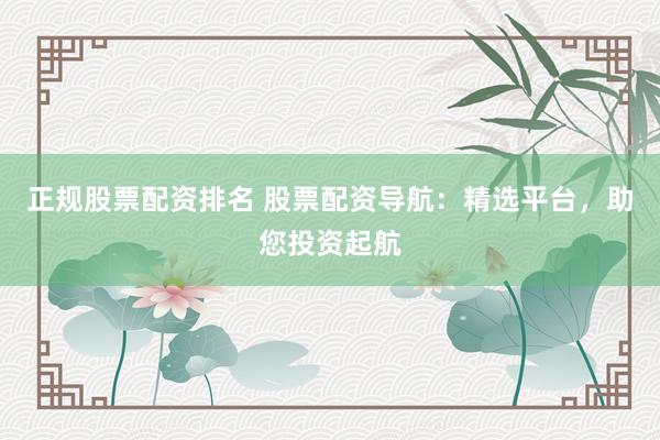 正规股票配资排名 股票配资导航：精选平台，助您投资起航